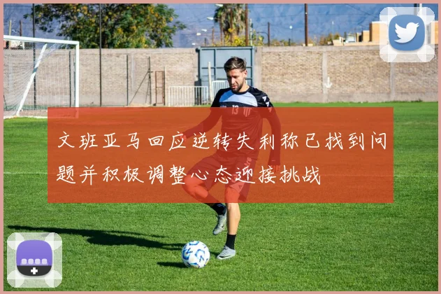 文班亚马回应逆转失利称已找到问题并积极调整心态迎接挑战