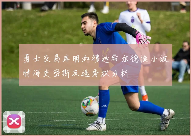 勇士交易库明加穆迪希尔德换小波特海史密斯及选秀权分析
