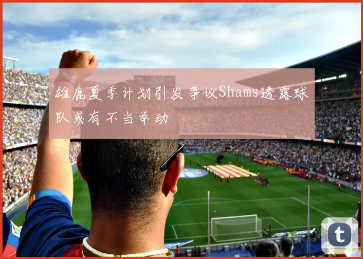 雄鹿夏季计划引发争议Shams透露球队或有不当举动