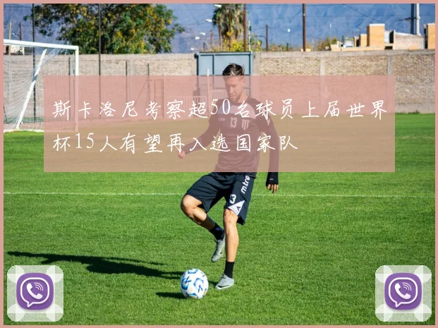 斯卡洛尼考察超50名球员上届世界杯15人有望再入选国家队