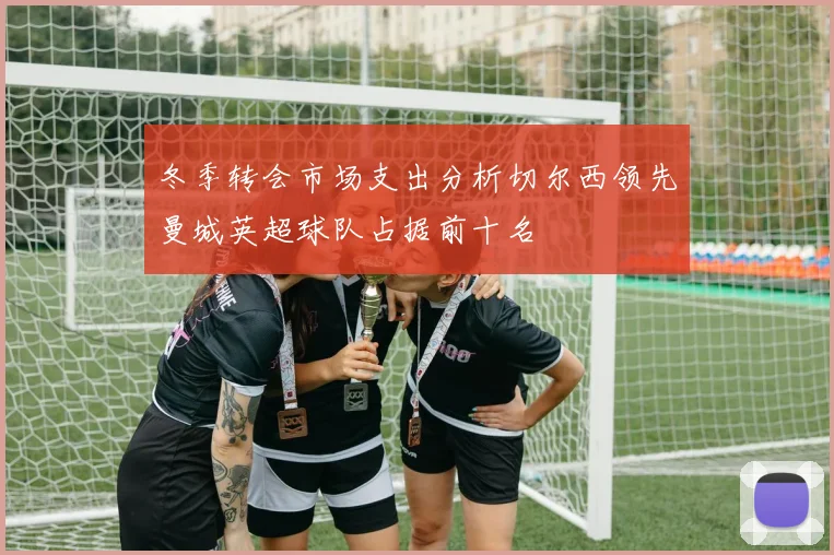 冬季转会市场支出分析切尔西领先曼城英超球队占据前十名