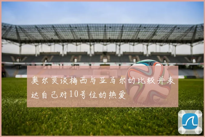奥尔莫谈梅西与亚马尔的比较并表达自己对10号位的热爱