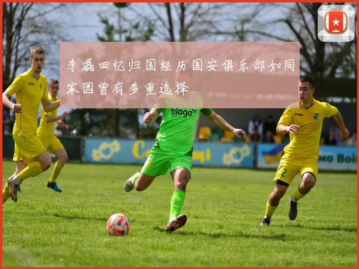 李磊回忆归国经历国安俱乐部如同家园曾有多重选择