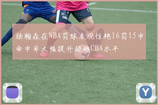 杨瀚森在NBA罚球表现惊艳16罚15中命中率大幅提升超越CBA水平