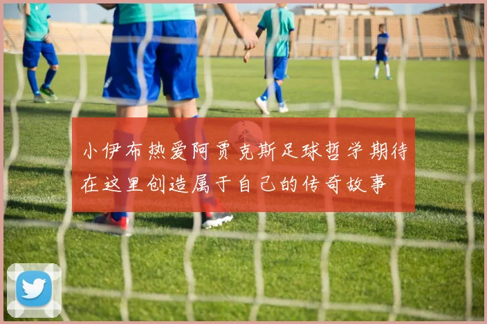 小伊布热爱阿贾克斯足球哲学期待在这里创造属于自己的传奇故事