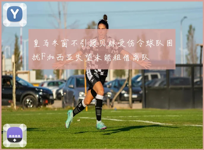 皇马冬窗不引援贝林受伤令球队困扰F加西亚失望未能租借离队